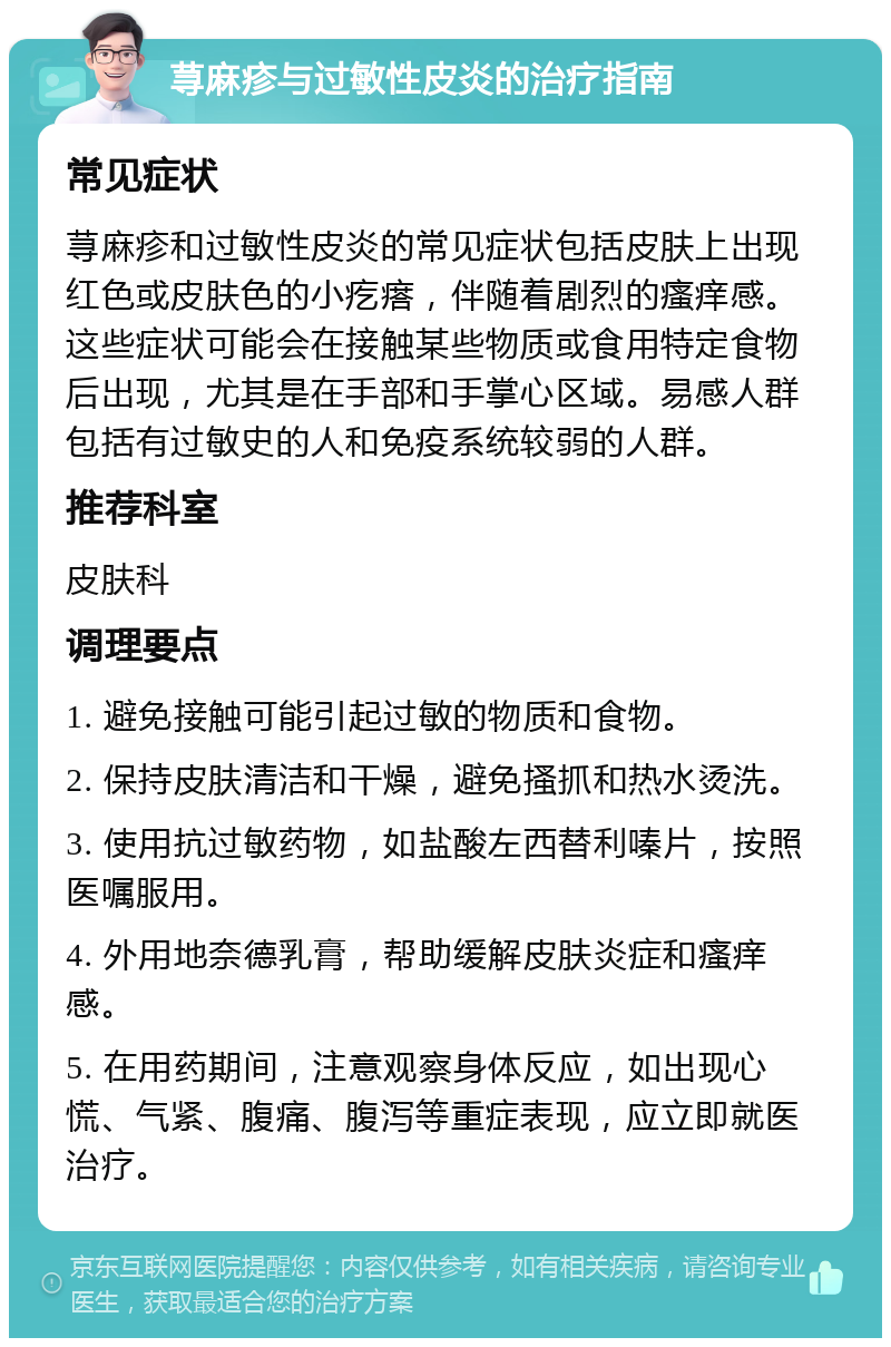 荨麻疹与过敏性皮炎的治疗指南 常见症状 荨麻疹和过敏性皮炎的常见症状包括皮肤上出现红色或皮肤色的小疙瘩，伴随着剧烈的瘙痒感。这些症状可能会在接触某些物质或食用特定食物后出现，尤其是在手部和手掌心区域。易感人群包括有过敏史的人和免疫系统较弱的人群。 推荐科室 皮肤科 调理要点 1. 避免接触可能引起过敏的物质和食物。 2. 保持皮肤清洁和干燥，避免搔抓和热水烫洗。 3. 使用抗过敏药物，如盐酸左西替利嗪片，按照医嘱服用。 4. 外用地奈德乳膏，帮助缓解皮肤炎症和瘙痒感。 5. 在用药期间，注意观察身体反应，如出现心慌、气紧、腹痛、腹泻等重症表现，应立即就医治疗。