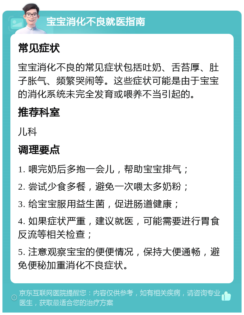 宝宝消化不良就医指南 常见症状 宝宝消化不良的常见症状包括吐奶、舌苔厚、肚子胀气、频繁哭闹等。这些症状可能是由于宝宝的消化系统未完全发育或喂养不当引起的。 推荐科室 儿科 调理要点 1. 喂完奶后多抱一会儿，帮助宝宝排气； 2. 尝试少食多餐，避免一次喂太多奶粉； 3. 给宝宝服用益生菌，促进肠道健康； 4. 如果症状严重，建议就医，可能需要进行胃食反流等相关检查； 5. 注意观察宝宝的便便情况，保持大便通畅，避免便秘加重消化不良症状。