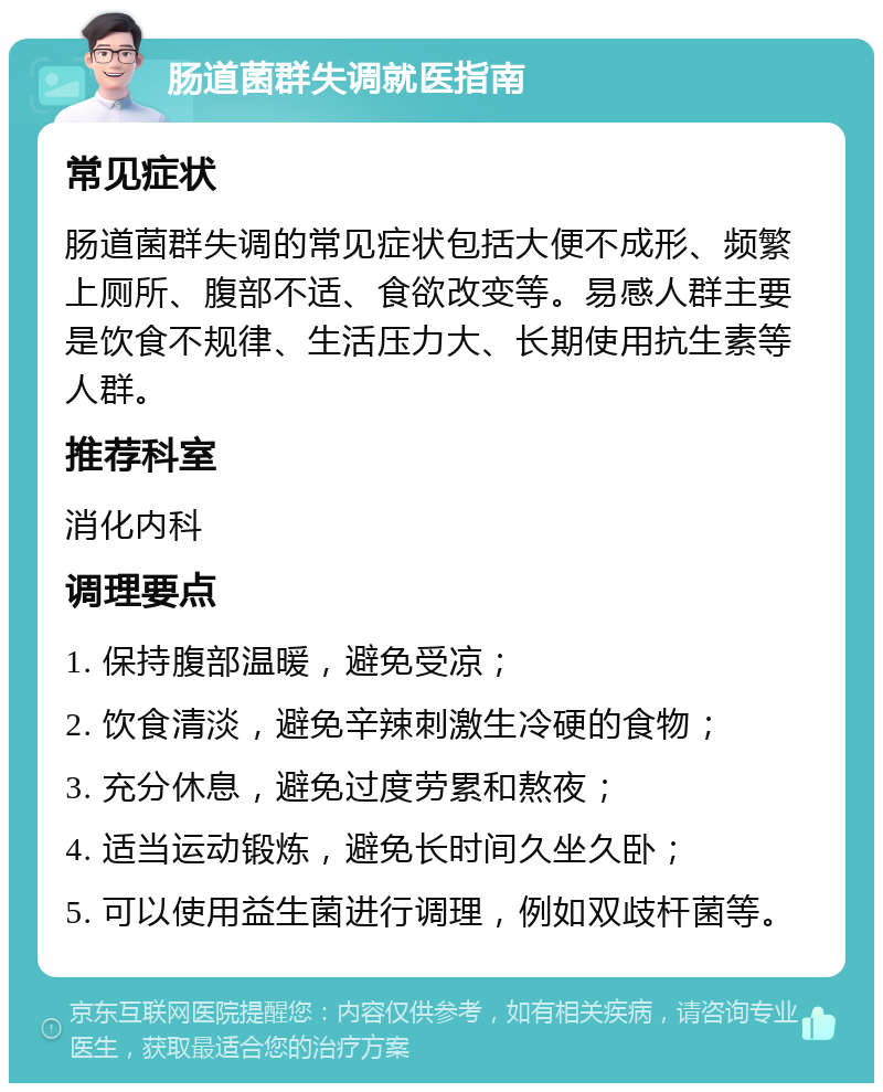 肠道菌群失调就医指南 常见症状 肠道菌群失调的常见症状包括大便不成形、频繁上厕所、腹部不适、食欲改变等。易感人群主要是饮食不规律、生活压力大、长期使用抗生素等人群。 推荐科室 消化内科 调理要点 1. 保持腹部温暖，避免受凉； 2. 饮食清淡，避免辛辣刺激生冷硬的食物； 3. 充分休息，避免过度劳累和熬夜； 4. 适当运动锻炼，避免长时间久坐久卧； 5. 可以使用益生菌进行调理，例如双歧杆菌等。