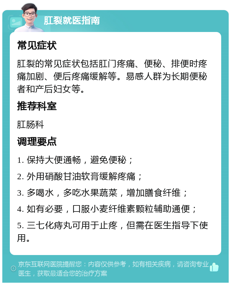 肛裂就医指南 常见症状 肛裂的常见症状包括肛门疼痛、便秘、排便时疼痛加剧、便后疼痛缓解等。易感人群为长期便秘者和产后妇女等。 推荐科室 肛肠科 调理要点 1. 保持大便通畅，避免便秘； 2. 外用硝酸甘油软膏缓解疼痛； 3. 多喝水，多吃水果蔬菜，增加膳食纤维； 4. 如有必要，口服小麦纤维素颗粒辅助通便； 5. 三七化痔丸可用于止疼，但需在医生指导下使用。