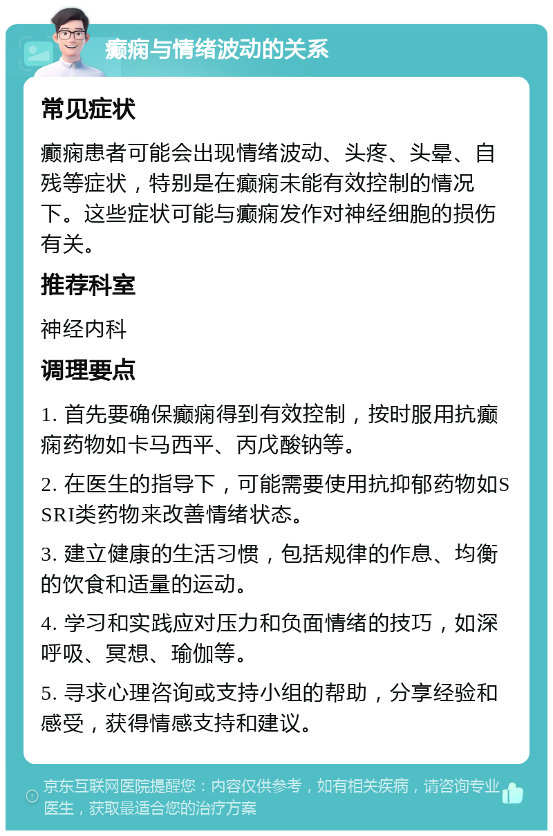 癫痫与情绪波动的关系 常见症状 癫痫患者可能会出现情绪波动、头疼、头晕、自残等症状，特别是在癫痫未能有效控制的情况下。这些症状可能与癫痫发作对神经细胞的损伤有关。 推荐科室 神经内科 调理要点 1. 首先要确保癫痫得到有效控制，按时服用抗癫痫药物如卡马西平、丙戊酸钠等。 2. 在医生的指导下，可能需要使用抗抑郁药物如SSRI类药物来改善情绪状态。 3. 建立健康的生活习惯，包括规律的作息、均衡的饮食和适量的运动。 4. 学习和实践应对压力和负面情绪的技巧，如深呼吸、冥想、瑜伽等。 5. 寻求心理咨询或支持小组的帮助，分享经验和感受，获得情感支持和建议。