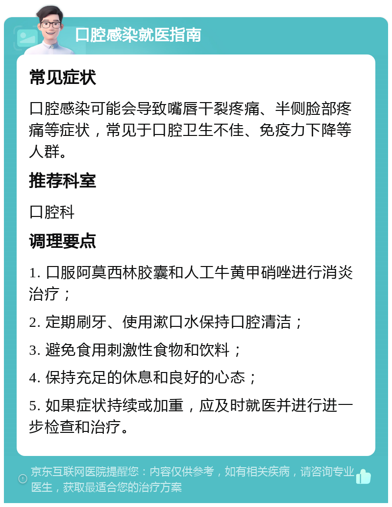 口腔感染就医指南 常见症状 口腔感染可能会导致嘴唇干裂疼痛、半侧脸部疼痛等症状，常见于口腔卫生不佳、免疫力下降等人群。 推荐科室 口腔科 调理要点 1. 口服阿莫西林胶囊和人工牛黄甲硝唑进行消炎治疗； 2. 定期刷牙、使用漱口水保持口腔清洁； 3. 避免食用刺激性食物和饮料； 4. 保持充足的休息和良好的心态； 5. 如果症状持续或加重，应及时就医并进行进一步检查和治疗。