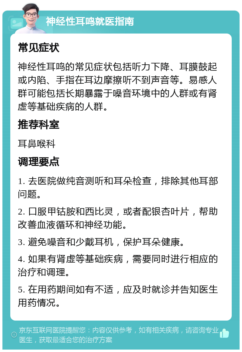 神经性耳鸣就医指南 常见症状 神经性耳鸣的常见症状包括听力下降、耳膜鼓起或内陷、手指在耳边摩擦听不到声音等。易感人群可能包括长期暴露于噪音环境中的人群或有肾虚等基础疾病的人群。 推荐科室 耳鼻喉科 调理要点 1. 去医院做纯音测听和耳朵检查，排除其他耳部问题。 2. 口服甲钴胺和西比灵，或者配银杏叶片，帮助改善血液循环和神经功能。 3. 避免噪音和少戴耳机，保护耳朵健康。 4. 如果有肾虚等基础疾病，需要同时进行相应的治疗和调理。 5. 在用药期间如有不适，应及时就诊并告知医生用药情况。