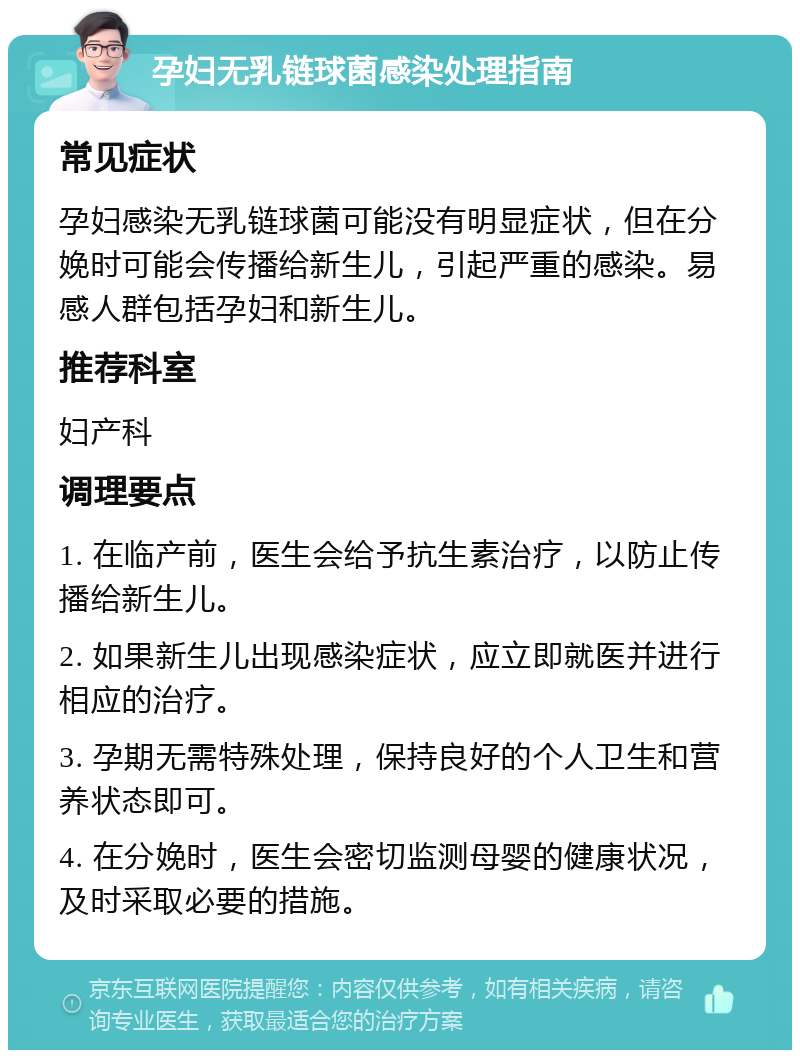 孕妇无乳链球菌感染处理指南 常见症状 孕妇感染无乳链球菌可能没有明显症状，但在分娩时可能会传播给新生儿，引起严重的感染。易感人群包括孕妇和新生儿。 推荐科室 妇产科 调理要点 1. 在临产前，医生会给予抗生素治疗，以防止传播给新生儿。 2. 如果新生儿出现感染症状，应立即就医并进行相应的治疗。 3. 孕期无需特殊处理，保持良好的个人卫生和营养状态即可。 4. 在分娩时，医生会密切监测母婴的健康状况，及时采取必要的措施。