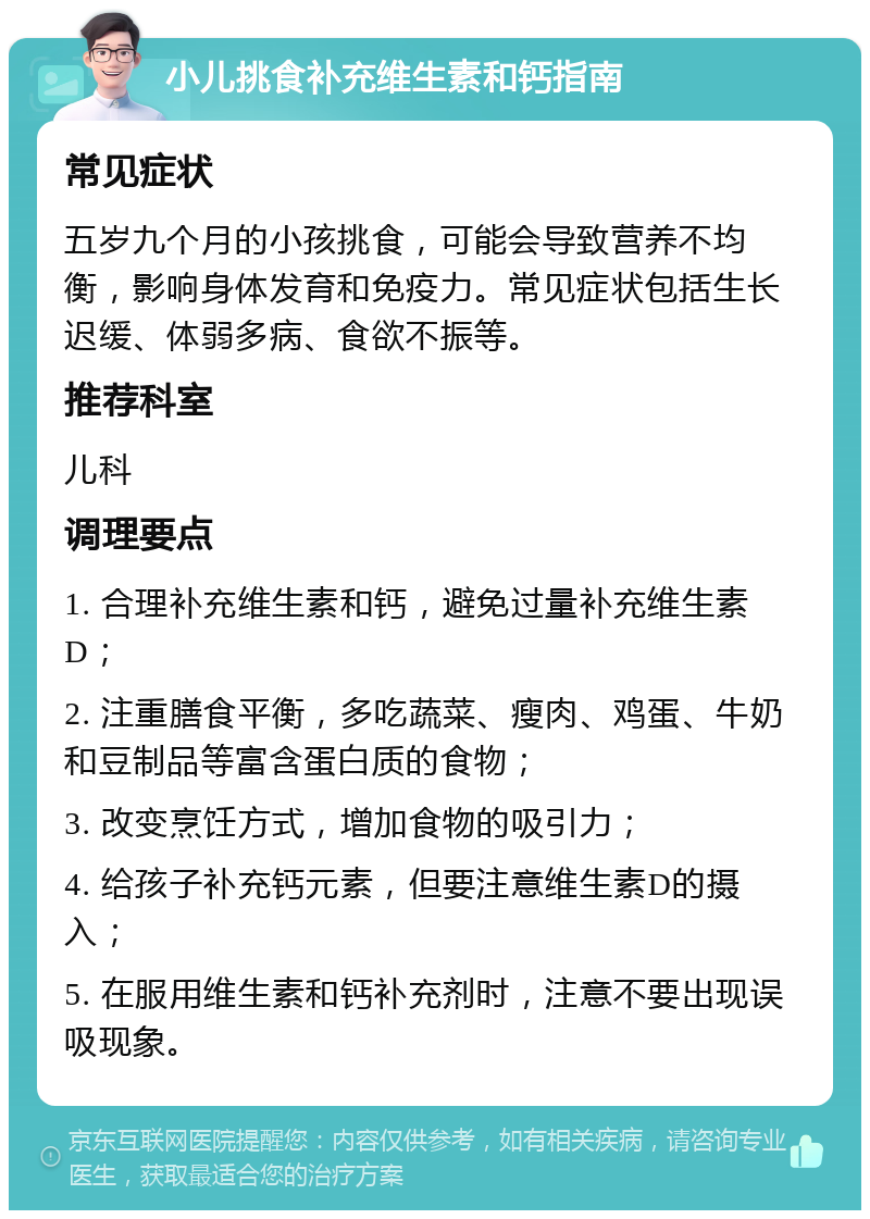 小儿挑食补充维生素和钙指南 常见症状 五岁九个月的小孩挑食，可能会导致营养不均衡，影响身体发育和免疫力。常见症状包括生长迟缓、体弱多病、食欲不振等。 推荐科室 儿科 调理要点 1. 合理补充维生素和钙，避免过量补充维生素D； 2. 注重膳食平衡，多吃蔬菜、瘦肉、鸡蛋、牛奶和豆制品等富含蛋白质的食物； 3. 改变烹饪方式，增加食物的吸引力； 4. 给孩子补充钙元素，但要注意维生素D的摄入； 5. 在服用维生素和钙补充剂时，注意不要出现误吸现象。