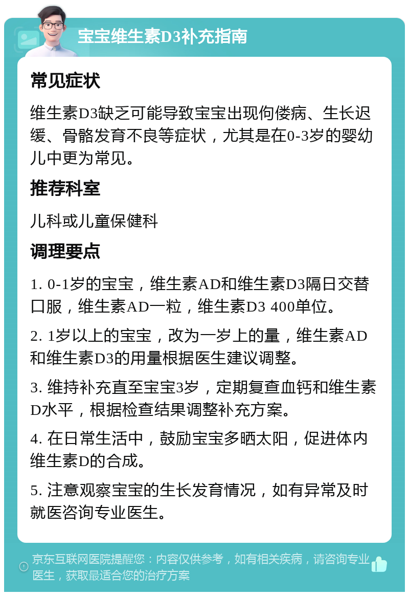 宝宝维生素D3补充指南 常见症状 维生素D3缺乏可能导致宝宝出现佝偻病、生长迟缓、骨骼发育不良等症状，尤其是在0-3岁的婴幼儿中更为常见。 推荐科室 儿科或儿童保健科 调理要点 1. 0-1岁的宝宝，维生素AD和维生素D3隔日交替口服，维生素AD一粒，维生素D3 400单位。 2. 1岁以上的宝宝，改为一岁上的量，维生素AD和维生素D3的用量根据医生建议调整。 3. 维持补充直至宝宝3岁，定期复查血钙和维生素D水平，根据检查结果调整补充方案。 4. 在日常生活中，鼓励宝宝多晒太阳，促进体内维生素D的合成。 5. 注意观察宝宝的生长发育情况，如有异常及时就医咨询专业医生。