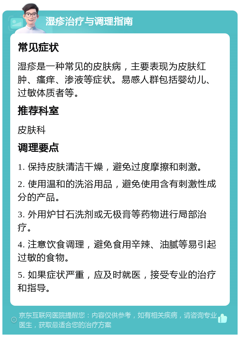 湿疹治疗与调理指南 常见症状 湿疹是一种常见的皮肤病，主要表现为皮肤红肿、瘙痒、渗液等症状。易感人群包括婴幼儿、过敏体质者等。 推荐科室 皮肤科 调理要点 1. 保持皮肤清洁干燥，避免过度摩擦和刺激。 2. 使用温和的洗浴用品，避免使用含有刺激性成分的产品。 3. 外用炉甘石洗剂或无极膏等药物进行局部治疗。 4. 注意饮食调理，避免食用辛辣、油腻等易引起过敏的食物。 5. 如果症状严重，应及时就医，接受专业的治疗和指导。