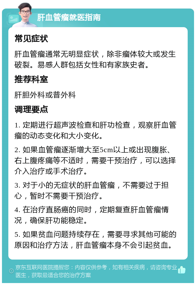 肝血管瘤就医指南 常见症状 肝血管瘤通常无明显症状，除非瘤体较大或发生破裂。易感人群包括女性和有家族史者。 推荐科室 肝胆外科或普外科 调理要点 1. 定期进行超声波检查和肝功检查，观察肝血管瘤的动态变化和大小变化。 2. 如果血管瘤逐渐增大至5cm以上或出现腹胀、右上腹疼痛等不适时，需要干预治疗，可以选择介入治疗或手术治疗。 3. 对于小的无症状的肝血管瘤，不需要过于担心，暂时不需要干预治疗。 4. 在治疗直肠癌的同时，定期复查肝血管瘤情况，确保肝功能稳定。 5. 如果贫血问题持续存在，需要寻求其他可能的原因和治疗方法，肝血管瘤本身不会引起贫血。