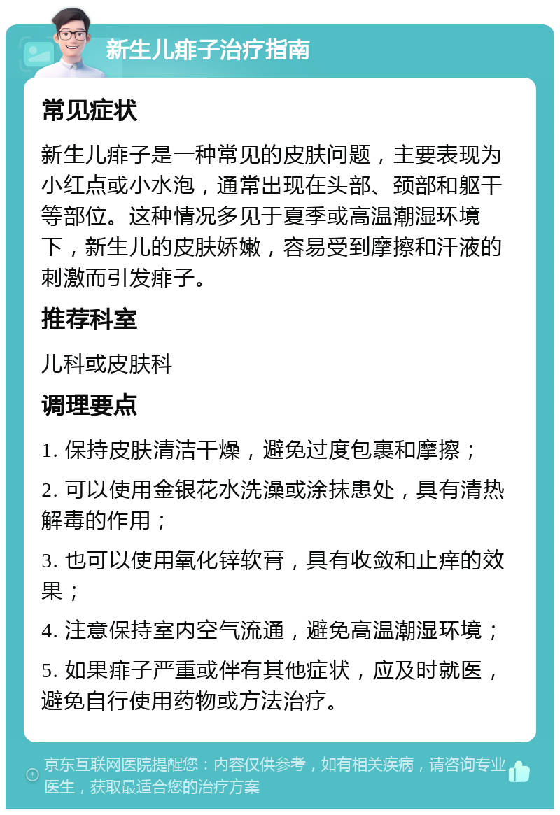 新生儿痱子治疗指南 常见症状 新生儿痱子是一种常见的皮肤问题，主要表现为小红点或小水泡，通常出现在头部、颈部和躯干等部位。这种情况多见于夏季或高温潮湿环境下，新生儿的皮肤娇嫩，容易受到摩擦和汗液的刺激而引发痱子。 推荐科室 儿科或皮肤科 调理要点 1. 保持皮肤清洁干燥，避免过度包裹和摩擦； 2. 可以使用金银花水洗澡或涂抹患处，具有清热解毒的作用； 3. 也可以使用氧化锌软膏，具有收敛和止痒的效果； 4. 注意保持室内空气流通，避免高温潮湿环境； 5. 如果痱子严重或伴有其他症状，应及时就医，避免自行使用药物或方法治疗。