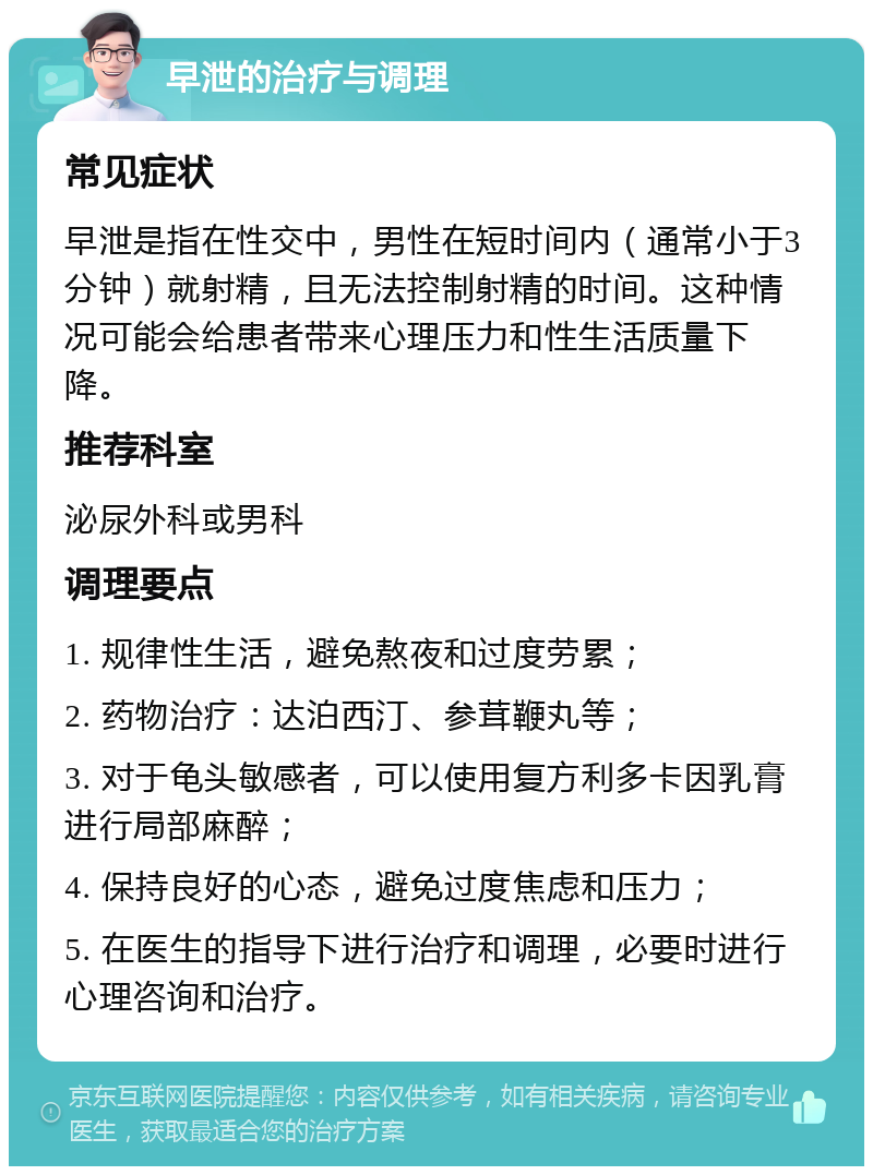 早泄的治疗与调理 常见症状 早泄是指在性交中，男性在短时间内（通常小于3分钟）就射精，且无法控制射精的时间。这种情况可能会给患者带来心理压力和性生活质量下降。 推荐科室 泌尿外科或男科 调理要点 1. 规律性生活，避免熬夜和过度劳累； 2. 药物治疗：达泊西汀、参茸鞭丸等； 3. 对于龟头敏感者，可以使用复方利多卡因乳膏进行局部麻醉； 4. 保持良好的心态，避免过度焦虑和压力； 5. 在医生的指导下进行治疗和调理，必要时进行心理咨询和治疗。