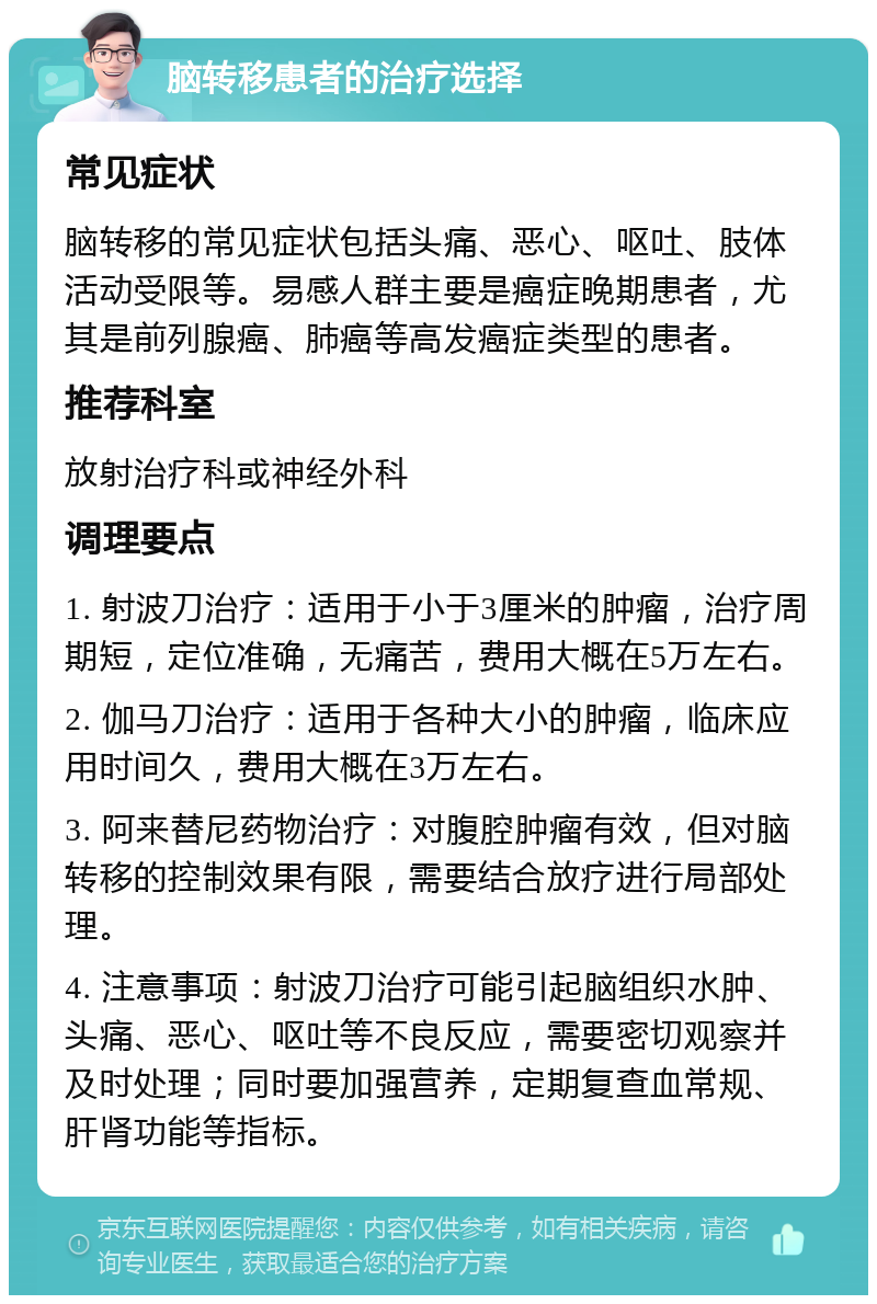 脑转移患者的治疗选择 常见症状 脑转移的常见症状包括头痛、恶心、呕吐、肢体活动受限等。易感人群主要是癌症晚期患者，尤其是前列腺癌、肺癌等高发癌症类型的患者。 推荐科室 放射治疗科或神经外科 调理要点 1. 射波刀治疗：适用于小于3厘米的肿瘤，治疗周期短，定位准确，无痛苦，费用大概在5万左右。 2. 伽马刀治疗：适用于各种大小的肿瘤，临床应用时间久，费用大概在3万左右。 3. 阿来替尼药物治疗：对腹腔肿瘤有效，但对脑转移的控制效果有限，需要结合放疗进行局部处理。 4. 注意事项：射波刀治疗可能引起脑组织水肿、头痛、恶心、呕吐等不良反应，需要密切观察并及时处理；同时要加强营养，定期复查血常规、肝肾功能等指标。