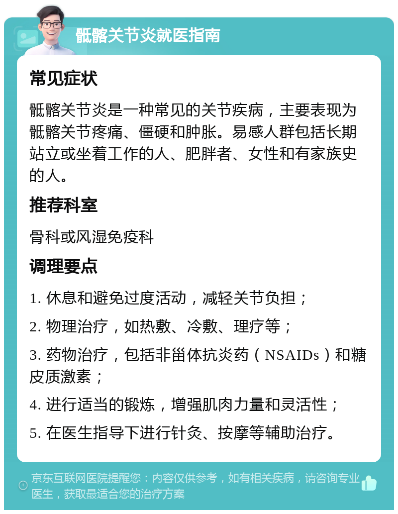 骶髂关节炎就医指南 常见症状 骶髂关节炎是一种常见的关节疾病，主要表现为骶髂关节疼痛、僵硬和肿胀。易感人群包括长期站立或坐着工作的人、肥胖者、女性和有家族史的人。 推荐科室 骨科或风湿免疫科 调理要点 1. 休息和避免过度活动，减轻关节负担； 2. 物理治疗，如热敷、冷敷、理疗等； 3. 药物治疗，包括非甾体抗炎药（NSAIDs）和糖皮质激素； 4. 进行适当的锻炼，增强肌肉力量和灵活性； 5. 在医生指导下进行针灸、按摩等辅助治疗。