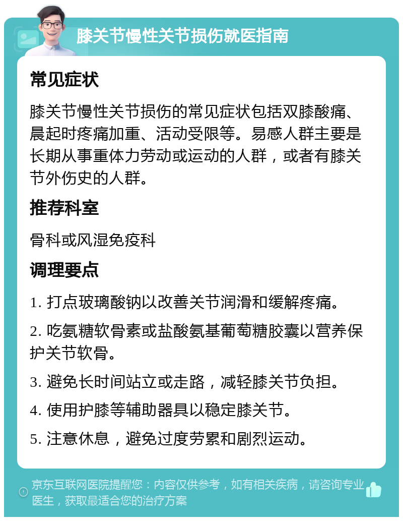 膝关节慢性关节损伤就医指南 常见症状 膝关节慢性关节损伤的常见症状包括双膝酸痛、晨起时疼痛加重、活动受限等。易感人群主要是长期从事重体力劳动或运动的人群，或者有膝关节外伤史的人群。 推荐科室 骨科或风湿免疫科 调理要点 1. 打点玻璃酸钠以改善关节润滑和缓解疼痛。 2. 吃氨糖软骨素或盐酸氨基葡萄糖胶囊以营养保护关节软骨。 3. 避免长时间站立或走路，减轻膝关节负担。 4. 使用护膝等辅助器具以稳定膝关节。 5. 注意休息，避免过度劳累和剧烈运动。