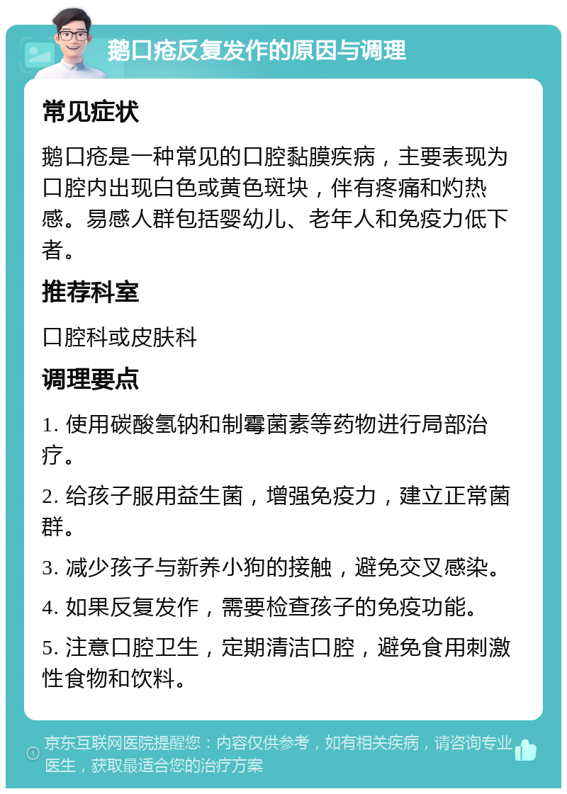 鹅口疮反复发作的原因与调理 常见症状 鹅口疮是一种常见的口腔黏膜疾病，主要表现为口腔内出现白色或黄色斑块，伴有疼痛和灼热感。易感人群包括婴幼儿、老年人和免疫力低下者。 推荐科室 口腔科或皮肤科 调理要点 1. 使用碳酸氢钠和制霉菌素等药物进行局部治疗。 2. 给孩子服用益生菌，增强免疫力，建立正常菌群。 3. 减少孩子与新养小狗的接触，避免交叉感染。 4. 如果反复发作，需要检查孩子的免疫功能。 5. 注意口腔卫生，定期清洁口腔，避免食用刺激性食物和饮料。