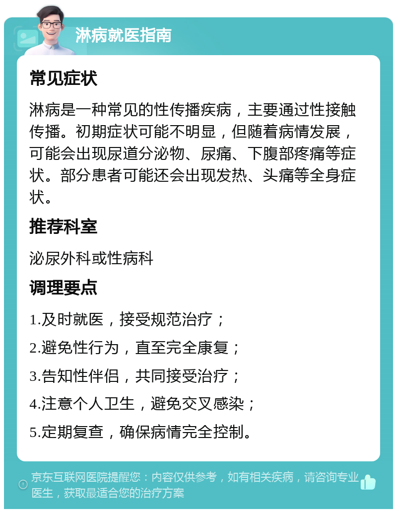 淋病就医指南 常见症状 淋病是一种常见的性传播疾病，主要通过性接触传播。初期症状可能不明显，但随着病情发展，可能会出现尿道分泌物、尿痛、下腹部疼痛等症状。部分患者可能还会出现发热、头痛等全身症状。 推荐科室 泌尿外科或性病科 调理要点 1.及时就医，接受规范治疗； 2.避免性行为，直至完全康复； 3.告知性伴侣，共同接受治疗； 4.注意个人卫生，避免交叉感染； 5.定期复查，确保病情完全控制。