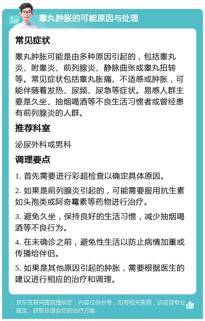 睾丸肿胀的可能原因与处理 常见症状 睾丸肿胀可能是由多种原因引起的，包括睾丸炎、附睾炎、前列腺炎、静脉曲张或睾丸扭转等。常见症状包括睾丸胀痛、不适感或肿胀，可能伴随着发热、尿频、尿急等症状。易感人群主要是久坐、抽烟喝酒等不良生活习惯者或曾经患有前列腺炎的人群。 推荐科室 泌尿外科或男科 调理要点 1. 首先需要进行彩超检查以确定具体原因。 2. 如果是前列腺炎引起的，可能需要服用抗生素如头孢类或阿奇霉素等药物进行治疗。 3. 避免久坐，保持良好的生活习惯，减少抽烟喝酒等不良行为。 4. 在未确诊之前，避免性生活以防止病情加重或传播给伴侣。 5. 如果是其他原因引起的肿胀，需要根据医生的建议进行相应的治疗和调理。