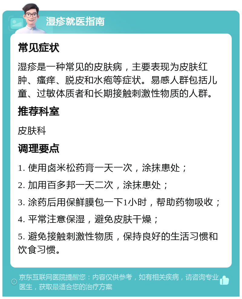 湿疹就医指南 常见症状 湿疹是一种常见的皮肤病，主要表现为皮肤红肿、瘙痒、脱皮和水疱等症状。易感人群包括儿童、过敏体质者和长期接触刺激性物质的人群。 推荐科室 皮肤科 调理要点 1. 使用卤米松药膏一天一次，涂抹患处； 2. 加用百多邦一天二次，涂抹患处； 3. 涂药后用保鲜膜包一下1小时，帮助药物吸收； 4. 平常注意保湿，避免皮肤干燥； 5. 避免接触刺激性物质，保持良好的生活习惯和饮食习惯。