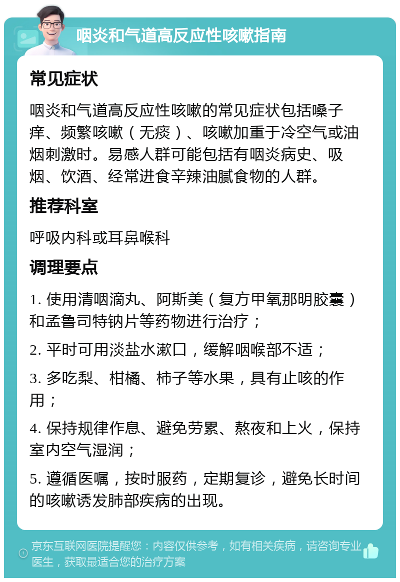 咽炎和气道高反应性咳嗽指南 常见症状 咽炎和气道高反应性咳嗽的常见症状包括嗓子痒、频繁咳嗽（无痰）、咳嗽加重于冷空气或油烟刺激时。易感人群可能包括有咽炎病史、吸烟、饮酒、经常进食辛辣油腻食物的人群。 推荐科室 呼吸内科或耳鼻喉科 调理要点 1. 使用清咽滴丸、阿斯美（复方甲氧那明胶囊）和孟鲁司特钠片等药物进行治疗； 2. 平时可用淡盐水漱口，缓解咽喉部不适； 3. 多吃梨、柑橘、柿子等水果，具有止咳的作用； 4. 保持规律作息、避免劳累、熬夜和上火，保持室内空气湿润； 5. 遵循医嘱，按时服药，定期复诊，避免长时间的咳嗽诱发肺部疾病的出现。