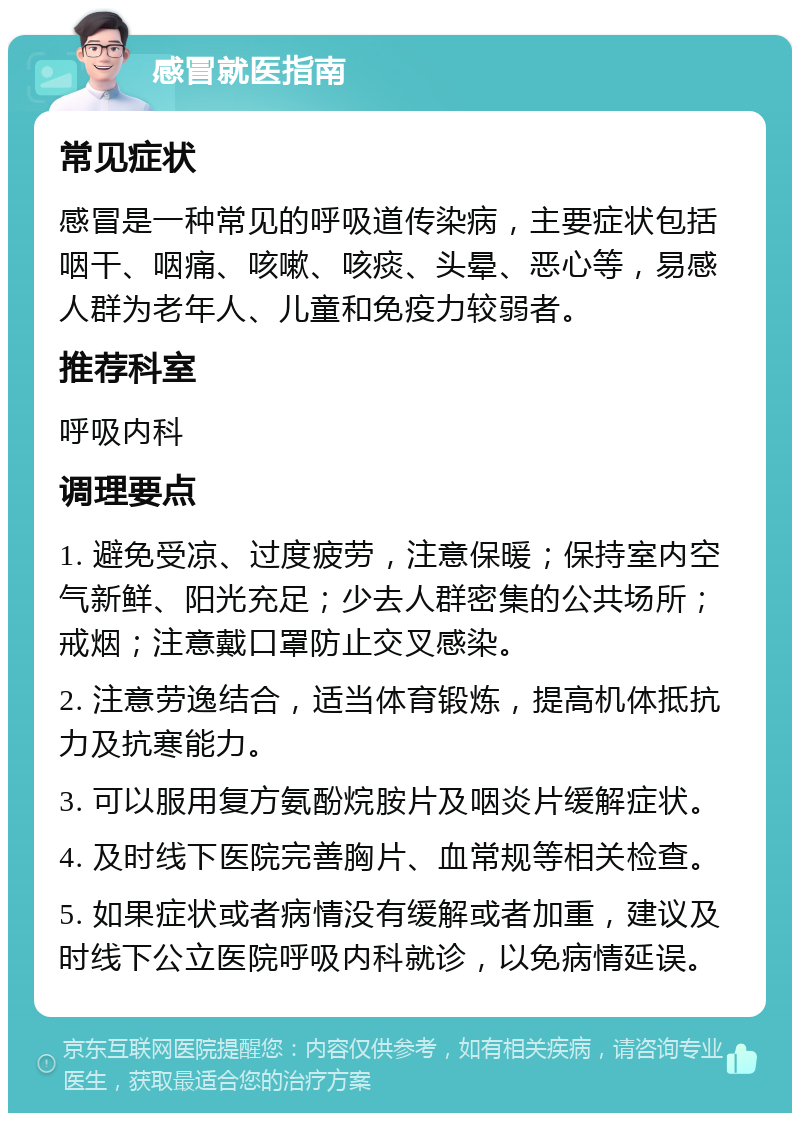 感冒就医指南 常见症状 感冒是一种常见的呼吸道传染病，主要症状包括咽干、咽痛、咳嗽、咳痰、头晕、恶心等，易感人群为老年人、儿童和免疫力较弱者。 推荐科室 呼吸内科 调理要点 1. 避免受凉、过度疲劳，注意保暖；保持室内空气新鲜、阳光充足；少去人群密集的公共场所；戒烟；注意戴口罩防止交叉感染。 2. 注意劳逸结合，适当体育锻炼，提高机体抵抗力及抗寒能力。 3. 可以服用复方氨酚烷胺片及咽炎片缓解症状。 4. 及时线下医院完善胸片、血常规等相关检查。 5. 如果症状或者病情没有缓解或者加重，建议及时线下公立医院呼吸内科就诊，以免病情延误。