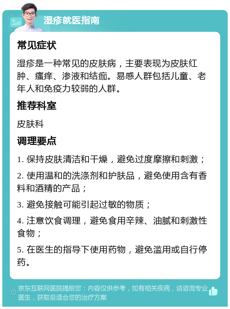 湿疹就医指南 常见症状 湿疹是一种常见的皮肤病，主要表现为皮肤红肿、瘙痒、渗液和结痂。易感人群包括儿童、老年人和免疫力较弱的人群。 推荐科室 皮肤科 调理要点 1. 保持皮肤清洁和干燥，避免过度摩擦和刺激； 2. 使用温和的洗涤剂和护肤品，避免使用含有香料和酒精的产品； 3. 避免接触可能引起过敏的物质； 4. 注意饮食调理，避免食用辛辣、油腻和刺激性食物； 5. 在医生的指导下使用药物，避免滥用或自行停药。