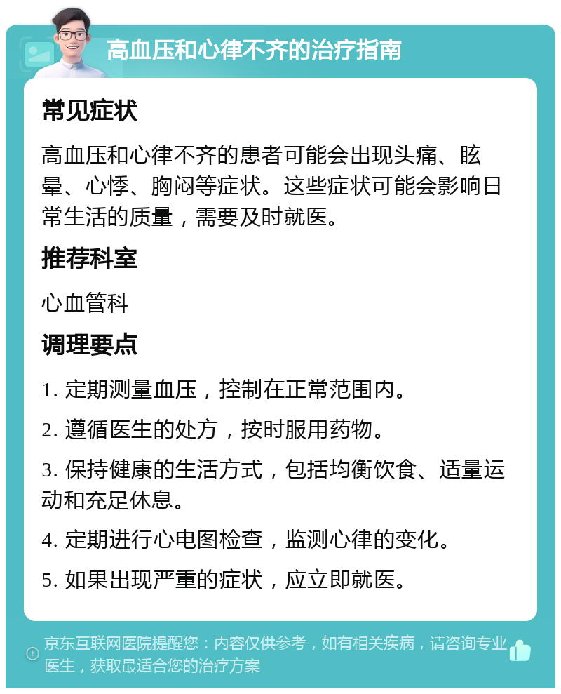 高血压和心律不齐的治疗指南 常见症状 高血压和心律不齐的患者可能会出现头痛、眩晕、心悸、胸闷等症状。这些症状可能会影响日常生活的质量，需要及时就医。 推荐科室 心血管科 调理要点 1. 定期测量血压，控制在正常范围内。 2. 遵循医生的处方，按时服用药物。 3. 保持健康的生活方式，包括均衡饮食、适量运动和充足休息。 4. 定期进行心电图检查，监测心律的变化。 5. 如果出现严重的症状，应立即就医。