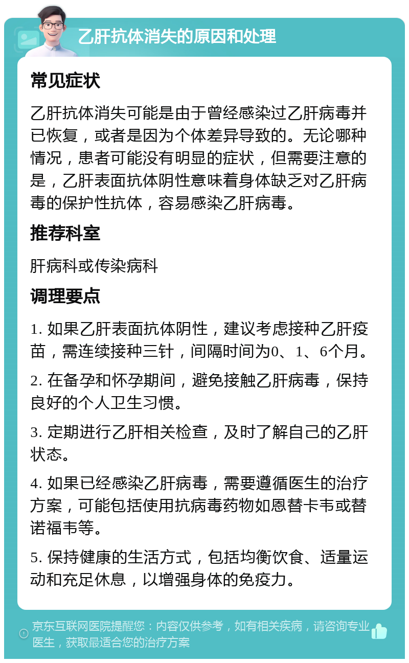 乙肝抗体消失的原因和处理 常见症状 乙肝抗体消失可能是由于曾经感染过乙肝病毒并已恢复，或者是因为个体差异导致的。无论哪种情况，患者可能没有明显的症状，但需要注意的是，乙肝表面抗体阴性意味着身体缺乏对乙肝病毒的保护性抗体，容易感染乙肝病毒。 推荐科室 肝病科或传染病科 调理要点 1. 如果乙肝表面抗体阴性，建议考虑接种乙肝疫苗，需连续接种三针，间隔时间为0、1、6个月。 2. 在备孕和怀孕期间，避免接触乙肝病毒，保持良好的个人卫生习惯。 3. 定期进行乙肝相关检查，及时了解自己的乙肝状态。 4. 如果已经感染乙肝病毒，需要遵循医生的治疗方案，可能包括使用抗病毒药物如恩替卡韦或替诺福韦等。 5. 保持健康的生活方式，包括均衡饮食、适量运动和充足休息，以增强身体的免疫力。