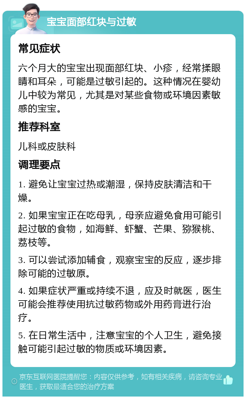 宝宝面部红块与过敏 常见症状 六个月大的宝宝出现面部红块、小疹，经常揉眼睛和耳朵，可能是过敏引起的。这种情况在婴幼儿中较为常见，尤其是对某些食物或环境因素敏感的宝宝。 推荐科室 儿科或皮肤科 调理要点 1. 避免让宝宝过热或潮湿，保持皮肤清洁和干燥。 2. 如果宝宝正在吃母乳，母亲应避免食用可能引起过敏的食物，如海鲜、虾蟹、芒果、猕猴桃、荔枝等。 3. 可以尝试添加辅食，观察宝宝的反应，逐步排除可能的过敏原。 4. 如果症状严重或持续不退，应及时就医，医生可能会推荐使用抗过敏药物或外用药膏进行治疗。 5. 在日常生活中，注意宝宝的个人卫生，避免接触可能引起过敏的物质或环境因素。