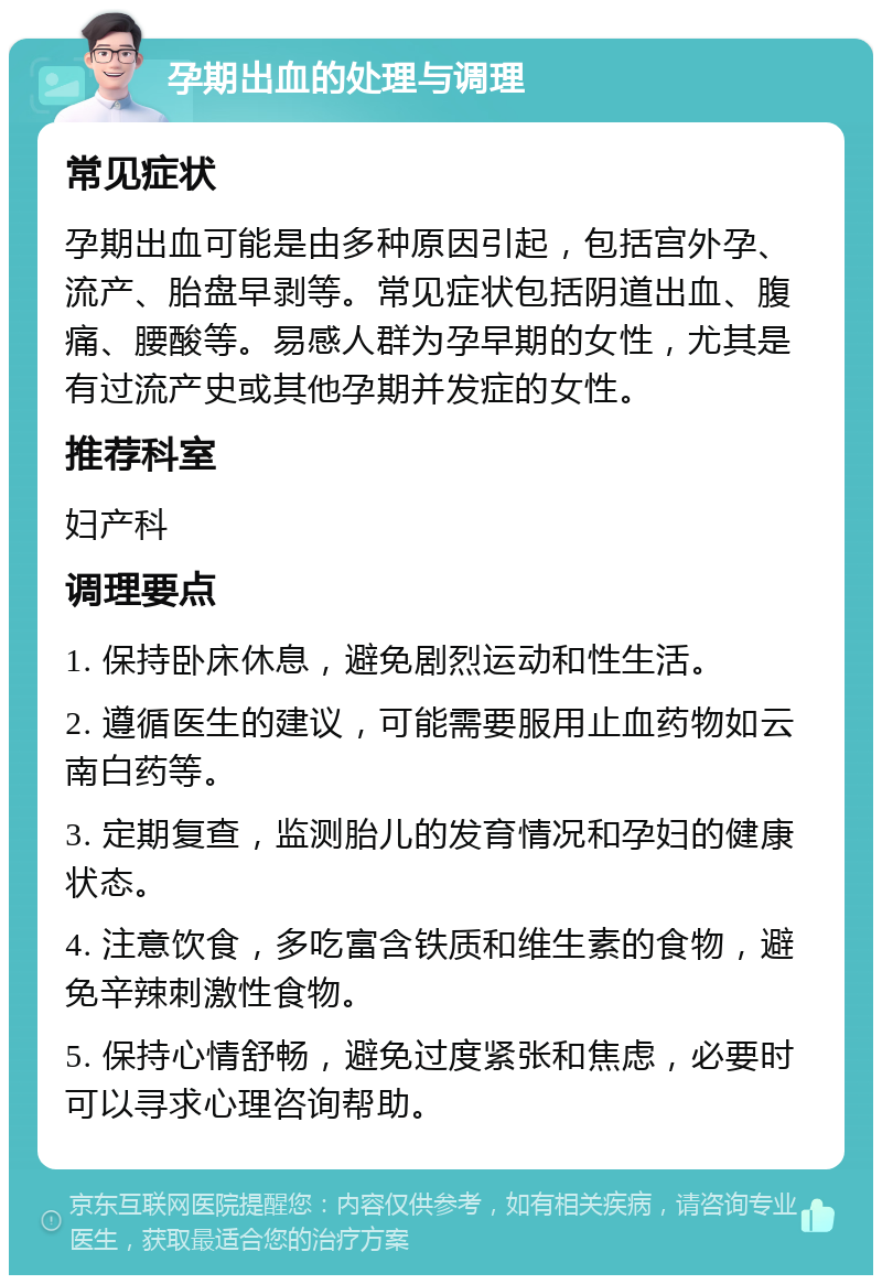 孕期出血的处理与调理 常见症状 孕期出血可能是由多种原因引起，包括宫外孕、流产、胎盘早剥等。常见症状包括阴道出血、腹痛、腰酸等。易感人群为孕早期的女性，尤其是有过流产史或其他孕期并发症的女性。 推荐科室 妇产科 调理要点 1. 保持卧床休息，避免剧烈运动和性生活。 2. 遵循医生的建议，可能需要服用止血药物如云南白药等。 3. 定期复查，监测胎儿的发育情况和孕妇的健康状态。 4. 注意饮食，多吃富含铁质和维生素的食物，避免辛辣刺激性食物。 5. 保持心情舒畅，避免过度紧张和焦虑，必要时可以寻求心理咨询帮助。