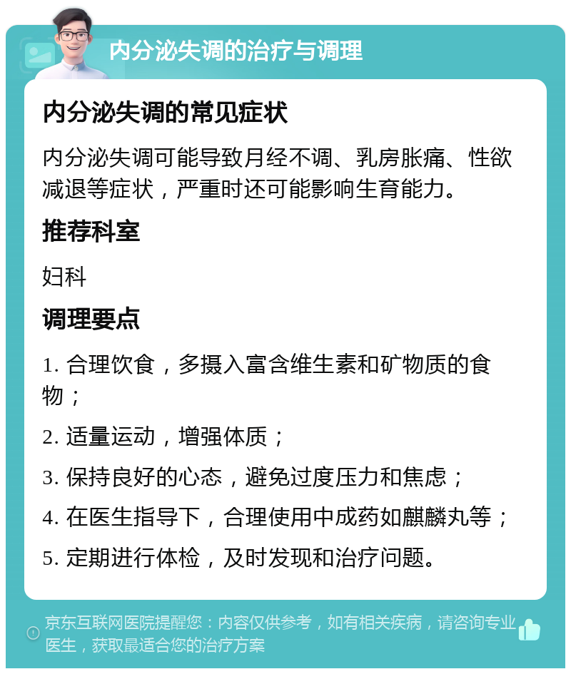 内分泌失调的治疗与调理 内分泌失调的常见症状 内分泌失调可能导致月经不调、乳房胀痛、性欲减退等症状，严重时还可能影响生育能力。 推荐科室 妇科 调理要点 1. 合理饮食，多摄入富含维生素和矿物质的食物； 2. 适量运动，增强体质； 3. 保持良好的心态，避免过度压力和焦虑； 4. 在医生指导下，合理使用中成药如麒麟丸等； 5. 定期进行体检，及时发现和治疗问题。