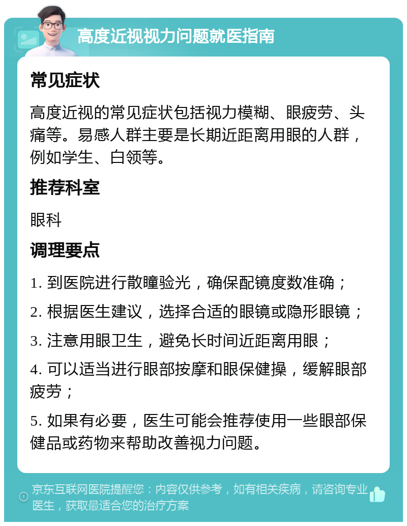 高度近视视力问题就医指南 常见症状 高度近视的常见症状包括视力模糊、眼疲劳、头痛等。易感人群主要是长期近距离用眼的人群，例如学生、白领等。 推荐科室 眼科 调理要点 1. 到医院进行散瞳验光，确保配镜度数准确； 2. 根据医生建议，选择合适的眼镜或隐形眼镜； 3. 注意用眼卫生，避免长时间近距离用眼； 4. 可以适当进行眼部按摩和眼保健操，缓解眼部疲劳； 5. 如果有必要，医生可能会推荐使用一些眼部保健品或药物来帮助改善视力问题。