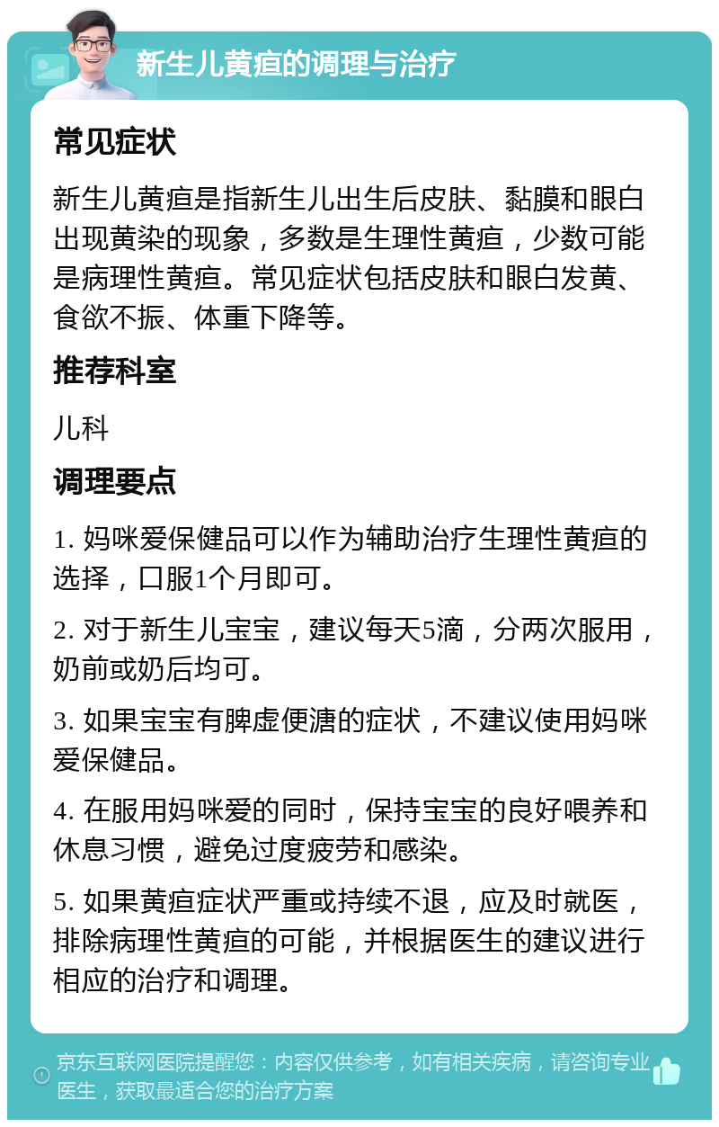 新生儿黄疸的调理与治疗 常见症状 新生儿黄疸是指新生儿出生后皮肤、黏膜和眼白出现黄染的现象，多数是生理性黄疸，少数可能是病理性黄疸。常见症状包括皮肤和眼白发黄、食欲不振、体重下降等。 推荐科室 儿科 调理要点 1. 妈咪爱保健品可以作为辅助治疗生理性黄疸的选择，口服1个月即可。 2. 对于新生儿宝宝，建议每天5滴，分两次服用，奶前或奶后均可。 3. 如果宝宝有脾虚便溏的症状，不建议使用妈咪爱保健品。 4. 在服用妈咪爱的同时，保持宝宝的良好喂养和休息习惯，避免过度疲劳和感染。 5. 如果黄疸症状严重或持续不退，应及时就医，排除病理性黄疸的可能，并根据医生的建议进行相应的治疗和调理。