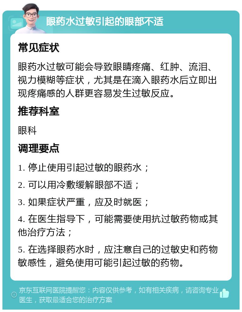 眼药水过敏引起的眼部不适 常见症状 眼药水过敏可能会导致眼睛疼痛、红肿、流泪、视力模糊等症状，尤其是在滴入眼药水后立即出现疼痛感的人群更容易发生过敏反应。 推荐科室 眼科 调理要点 1. 停止使用引起过敏的眼药水； 2. 可以用冷敷缓解眼部不适； 3. 如果症状严重，应及时就医； 4. 在医生指导下，可能需要使用抗过敏药物或其他治疗方法； 5. 在选择眼药水时，应注意自己的过敏史和药物敏感性，避免使用可能引起过敏的药物。