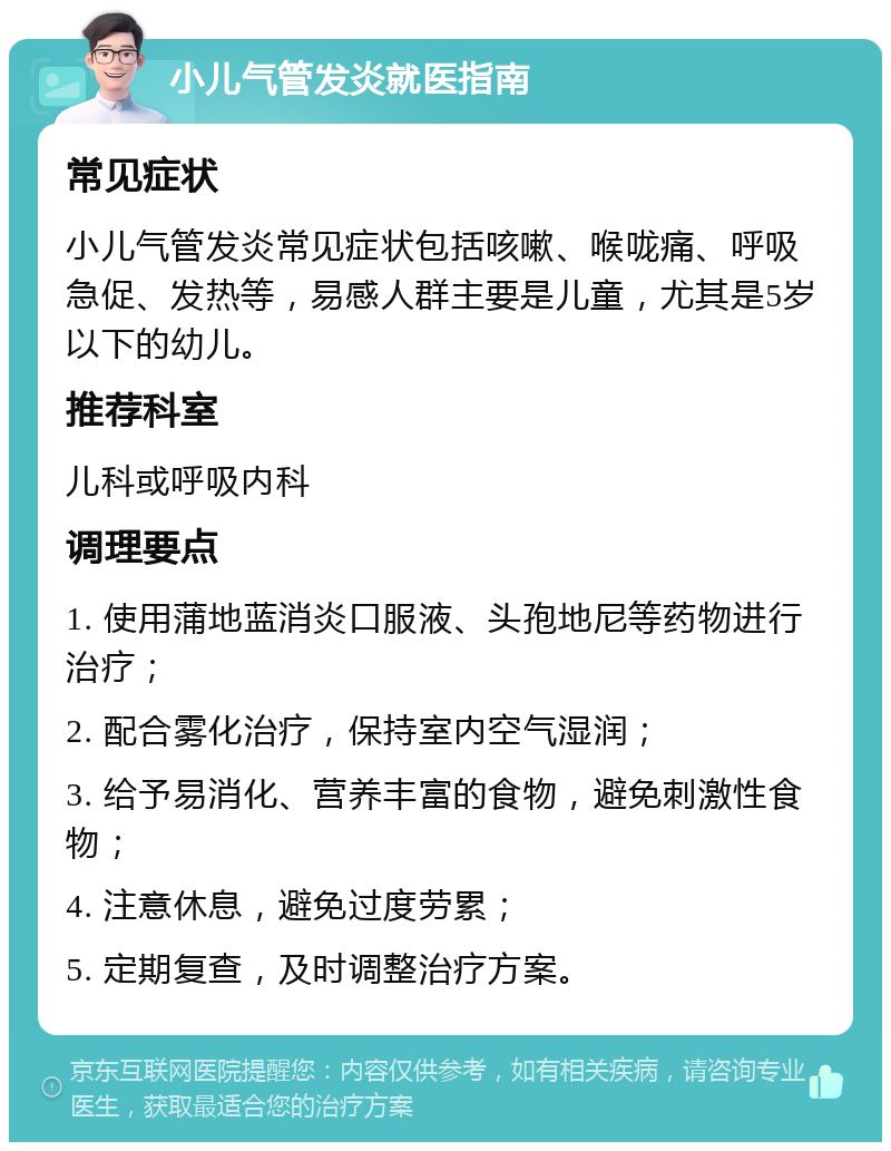 小儿气管发炎就医指南 常见症状 小儿气管发炎常见症状包括咳嗽、喉咙痛、呼吸急促、发热等，易感人群主要是儿童，尤其是5岁以下的幼儿。 推荐科室 儿科或呼吸内科 调理要点 1. 使用蒲地蓝消炎口服液、头孢地尼等药物进行治疗； 2. 配合雾化治疗，保持室内空气湿润； 3. 给予易消化、营养丰富的食物，避免刺激性食物； 4. 注意休息，避免过度劳累； 5. 定期复查，及时调整治疗方案。