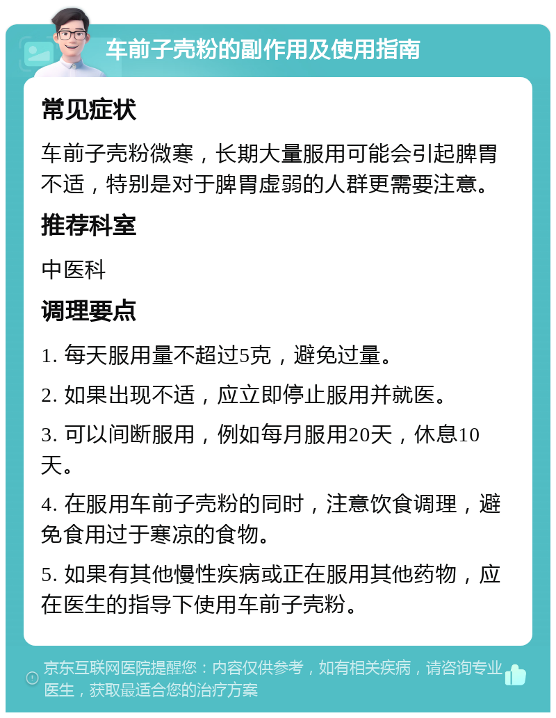 车前子壳粉的副作用及使用指南 常见症状 车前子壳粉微寒，长期大量服用可能会引起脾胃不适，特别是对于脾胃虚弱的人群更需要注意。 推荐科室 中医科 调理要点 1. 每天服用量不超过5克，避免过量。 2. 如果出现不适，应立即停止服用并就医。 3. 可以间断服用，例如每月服用20天，休息10天。 4. 在服用车前子壳粉的同时，注意饮食调理，避免食用过于寒凉的食物。 5. 如果有其他慢性疾病或正在服用其他药物，应在医生的指导下使用车前子壳粉。