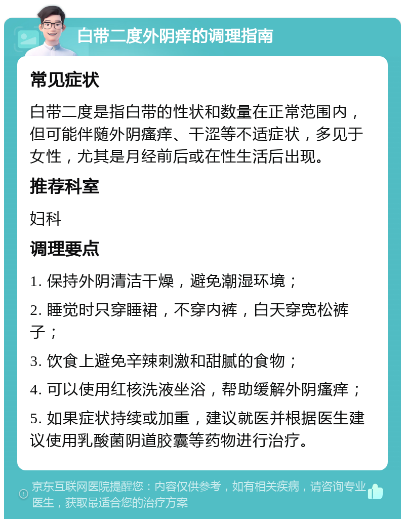 白带二度外阴痒的调理指南 常见症状 白带二度是指白带的性状和数量在正常范围内，但可能伴随外阴瘙痒、干涩等不适症状，多见于女性，尤其是月经前后或在性生活后出现。 推荐科室 妇科 调理要点 1. 保持外阴清洁干燥，避免潮湿环境； 2. 睡觉时只穿睡裙，不穿内裤，白天穿宽松裤子； 3. 饮食上避免辛辣刺激和甜腻的食物； 4. 可以使用红核洗液坐浴，帮助缓解外阴瘙痒； 5. 如果症状持续或加重，建议就医并根据医生建议使用乳酸菌阴道胶囊等药物进行治疗。