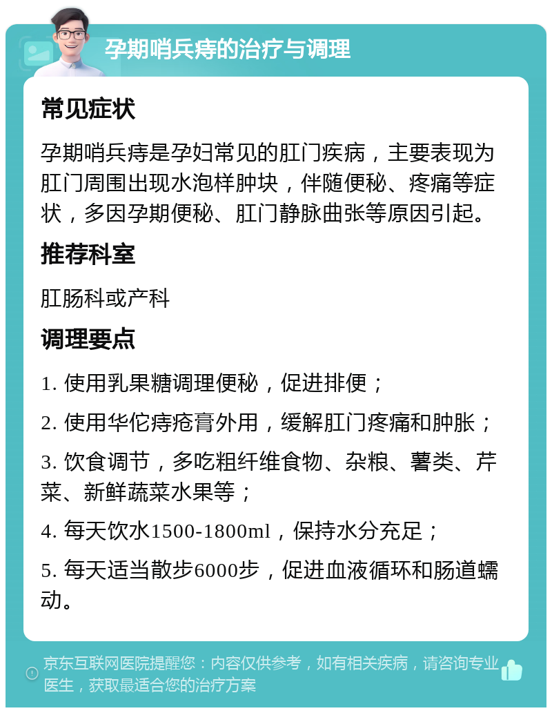 孕期哨兵痔的治疗与调理 常见症状 孕期哨兵痔是孕妇常见的肛门疾病，主要表现为肛门周围出现水泡样肿块，伴随便秘、疼痛等症状，多因孕期便秘、肛门静脉曲张等原因引起。 推荐科室 肛肠科或产科 调理要点 1. 使用乳果糖调理便秘，促进排便； 2. 使用华佗痔疮膏外用，缓解肛门疼痛和肿胀； 3. 饮食调节，多吃粗纤维食物、杂粮、薯类、芹菜、新鲜蔬菜水果等； 4. 每天饮水1500-1800ml，保持水分充足； 5. 每天适当散步6000步，促进血液循环和肠道蠕动。