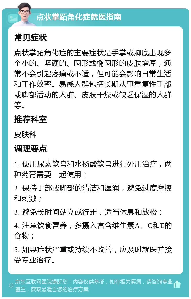 点状掌跖角化症就医指南 常见症状 点状掌跖角化症的主要症状是手掌或脚底出现多个小的、坚硬的、圆形或椭圆形的皮肤增厚，通常不会引起疼痛或不适，但可能会影响日常生活和工作效率。易感人群包括长期从事重复性手部或脚部活动的人群、皮肤干燥或缺乏保湿的人群等。 推荐科室 皮肤科 调理要点 1. 使用尿素软膏和水杨酸软膏进行外用治疗，两种药膏需要一起使用； 2. 保持手部或脚部的清洁和湿润，避免过度摩擦和刺激； 3. 避免长时间站立或行走，适当休息和放松； 4. 注意饮食营养，多摄入富含维生素A、C和E的食物； 5. 如果症状严重或持续不改善，应及时就医并接受专业治疗。