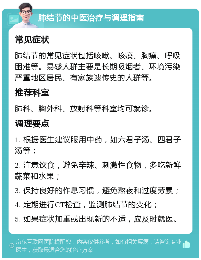 肺结节的中医治疗与调理指南 常见症状 肺结节的常见症状包括咳嗽、咳痰、胸痛、呼吸困难等。易感人群主要是长期吸烟者、环境污染严重地区居民、有家族遗传史的人群等。 推荐科室 肺科、胸外科、放射科等科室均可就诊。 调理要点 1. 根据医生建议服用中药，如六君子汤、四君子汤等； 2. 注意饮食，避免辛辣、刺激性食物，多吃新鲜蔬菜和水果； 3. 保持良好的作息习惯，避免熬夜和过度劳累； 4. 定期进行CT检查，监测肺结节的变化； 5. 如果症状加重或出现新的不适，应及时就医。