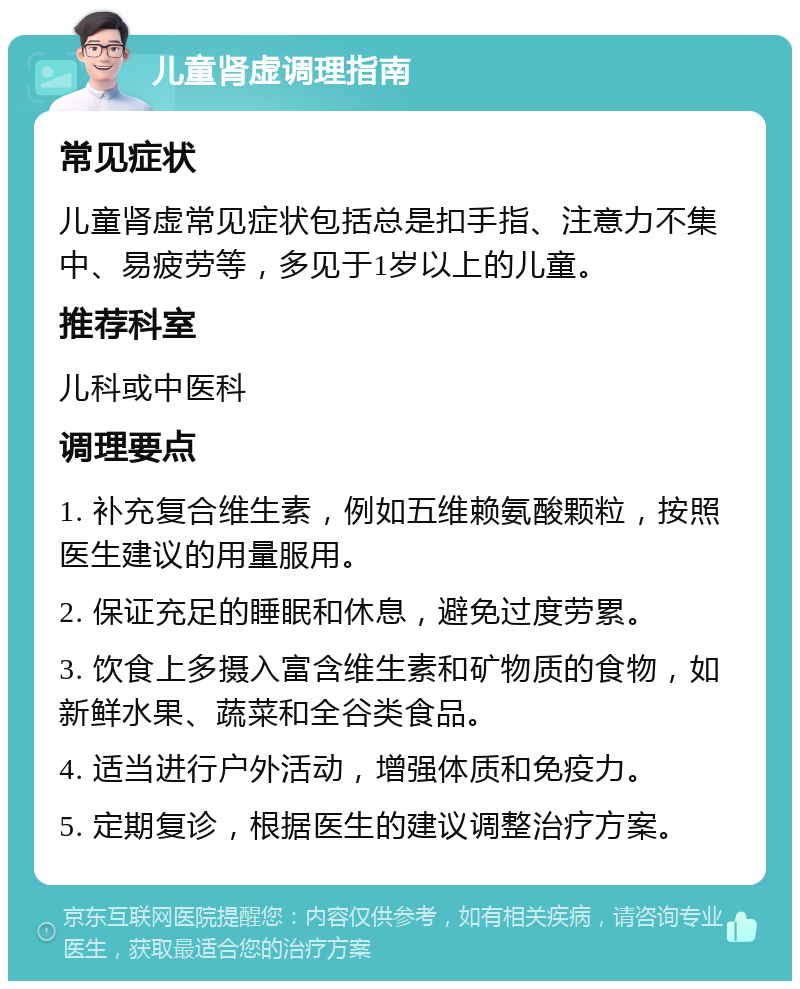 儿童肾虚调理指南 常见症状 儿童肾虚常见症状包括总是扣手指、注意力不集中、易疲劳等，多见于1岁以上的儿童。 推荐科室 儿科或中医科 调理要点 1. 补充复合维生素，例如五维赖氨酸颗粒，按照医生建议的用量服用。 2. 保证充足的睡眠和休息，避免过度劳累。 3. 饮食上多摄入富含维生素和矿物质的食物，如新鲜水果、蔬菜和全谷类食品。 4. 适当进行户外活动，增强体质和免疫力。 5. 定期复诊，根据医生的建议调整治疗方案。