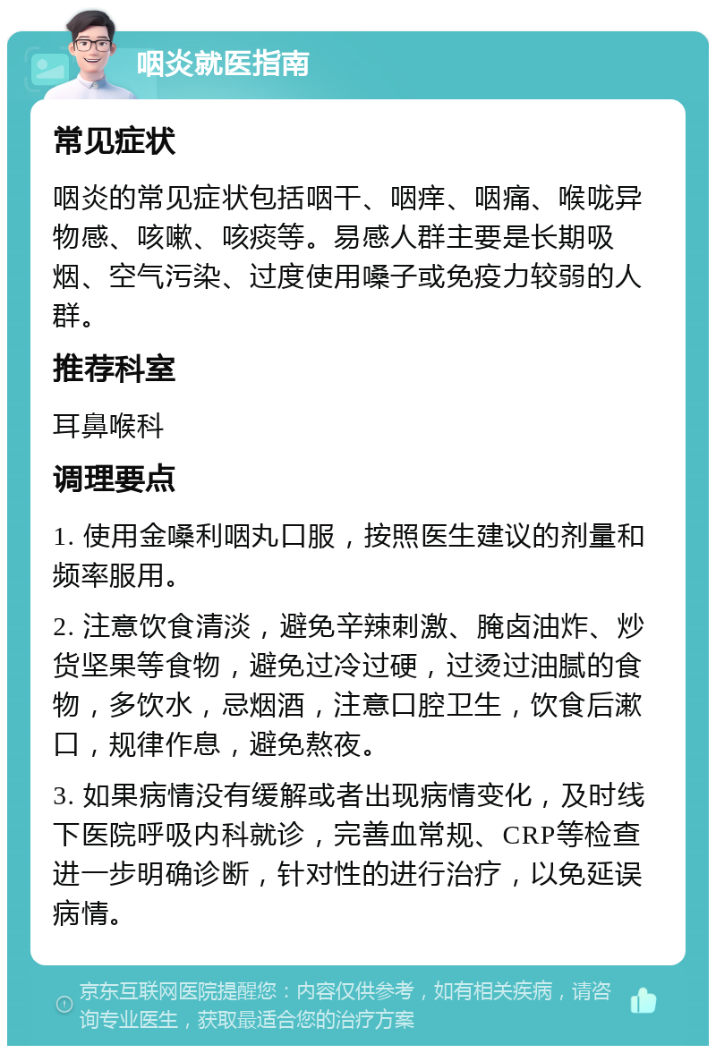 咽炎就医指南 常见症状 咽炎的常见症状包括咽干、咽痒、咽痛、喉咙异物感、咳嗽、咳痰等。易感人群主要是长期吸烟、空气污染、过度使用嗓子或免疫力较弱的人群。 推荐科室 耳鼻喉科 调理要点 1. 使用金嗓利咽丸口服，按照医生建议的剂量和频率服用。 2. 注意饮食清淡，避免辛辣刺激、腌卤油炸、炒货坚果等食物，避免过冷过硬，过烫过油腻的食物，多饮水，忌烟酒，注意口腔卫生，饮食后漱口，规律作息，避免熬夜。 3. 如果病情没有缓解或者出现病情变化，及时线下医院呼吸内科就诊，完善血常规、CRP等检查进一步明确诊断，针对性的进行治疗，以免延误病情。