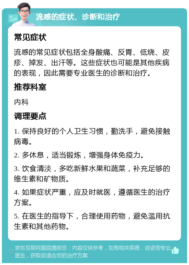 流感的症状、诊断和治疗 常见症状 流感的常见症状包括全身酸痛、反胃、低烧、皮疹、掉发、出汗等。这些症状也可能是其他疾病的表现，因此需要专业医生的诊断和治疗。 推荐科室 内科 调理要点 1. 保持良好的个人卫生习惯，勤洗手，避免接触病毒。 2. 多休息，适当锻炼，增强身体免疫力。 3. 饮食清淡，多吃新鲜水果和蔬菜，补充足够的维生素和矿物质。 4. 如果症状严重，应及时就医，遵循医生的治疗方案。 5. 在医生的指导下，合理使用药物，避免滥用抗生素和其他药物。