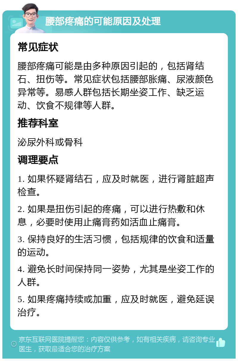 腰部疼痛的可能原因及处理 常见症状 腰部疼痛可能是由多种原因引起的，包括肾结石、扭伤等。常见症状包括腰部胀痛、尿液颜色异常等。易感人群包括长期坐姿工作、缺乏运动、饮食不规律等人群。 推荐科室 泌尿外科或骨科 调理要点 1. 如果怀疑肾结石，应及时就医，进行肾脏超声检查。 2. 如果是扭伤引起的疼痛，可以进行热敷和休息，必要时使用止痛膏药如活血止痛膏。 3. 保持良好的生活习惯，包括规律的饮食和适量的运动。 4. 避免长时间保持同一姿势，尤其是坐姿工作的人群。 5. 如果疼痛持续或加重，应及时就医，避免延误治疗。