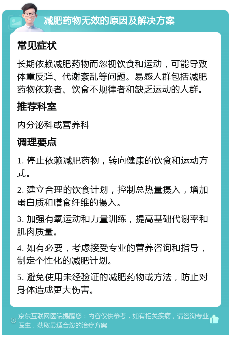 减肥药物无效的原因及解决方案 常见症状 长期依赖减肥药物而忽视饮食和运动，可能导致体重反弹、代谢紊乱等问题。易感人群包括减肥药物依赖者、饮食不规律者和缺乏运动的人群。 推荐科室 内分泌科或营养科 调理要点 1. 停止依赖减肥药物，转向健康的饮食和运动方式。 2. 建立合理的饮食计划，控制总热量摄入，增加蛋白质和膳食纤维的摄入。 3. 加强有氧运动和力量训练，提高基础代谢率和肌肉质量。 4. 如有必要，考虑接受专业的营养咨询和指导，制定个性化的减肥计划。 5. 避免使用未经验证的减肥药物或方法，防止对身体造成更大伤害。