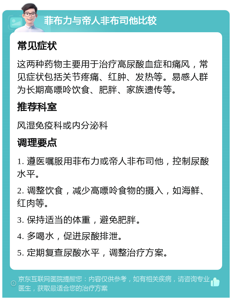 菲布力与帝人非布司他比较 常见症状 这两种药物主要用于治疗高尿酸血症和痛风，常见症状包括关节疼痛、红肿、发热等。易感人群为长期高嘌呤饮食、肥胖、家族遗传等。 推荐科室 风湿免疫科或内分泌科 调理要点 1. 遵医嘱服用菲布力或帝人非布司他，控制尿酸水平。 2. 调整饮食，减少高嘌呤食物的摄入，如海鲜、红肉等。 3. 保持适当的体重，避免肥胖。 4. 多喝水，促进尿酸排泄。 5. 定期复查尿酸水平，调整治疗方案。