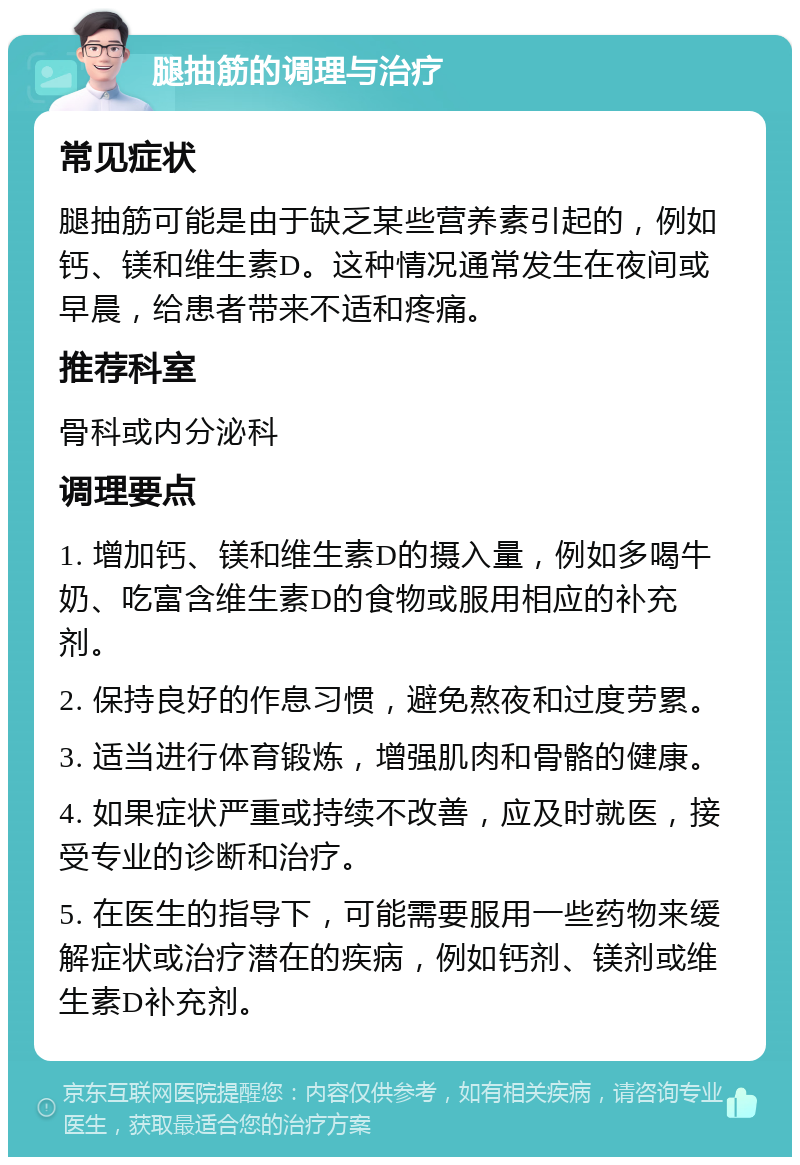 腿抽筋的调理与治疗 常见症状 腿抽筋可能是由于缺乏某些营养素引起的，例如钙、镁和维生素D。这种情况通常发生在夜间或早晨，给患者带来不适和疼痛。 推荐科室 骨科或内分泌科 调理要点 1. 增加钙、镁和维生素D的摄入量，例如多喝牛奶、吃富含维生素D的食物或服用相应的补充剂。 2. 保持良好的作息习惯，避免熬夜和过度劳累。 3. 适当进行体育锻炼，增强肌肉和骨骼的健康。 4. 如果症状严重或持续不改善，应及时就医，接受专业的诊断和治疗。 5. 在医生的指导下，可能需要服用一些药物来缓解症状或治疗潜在的疾病，例如钙剂、镁剂或维生素D补充剂。