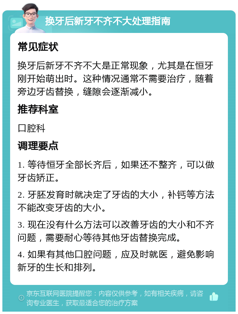 换牙后新牙不齐不大处理指南 常见症状 换牙后新牙不齐不大是正常现象，尤其是在恒牙刚开始萌出时。这种情况通常不需要治疗，随着旁边牙齿替换，缝隙会逐渐减小。 推荐科室 口腔科 调理要点 1. 等待恒牙全部长齐后，如果还不整齐，可以做牙齿矫正。 2. 牙胚发育时就决定了牙齿的大小，补钙等方法不能改变牙齿的大小。 3. 现在没有什么方法可以改善牙齿的大小和不齐问题，需要耐心等待其他牙齿替换完成。 4. 如果有其他口腔问题，应及时就医，避免影响新牙的生长和排列。