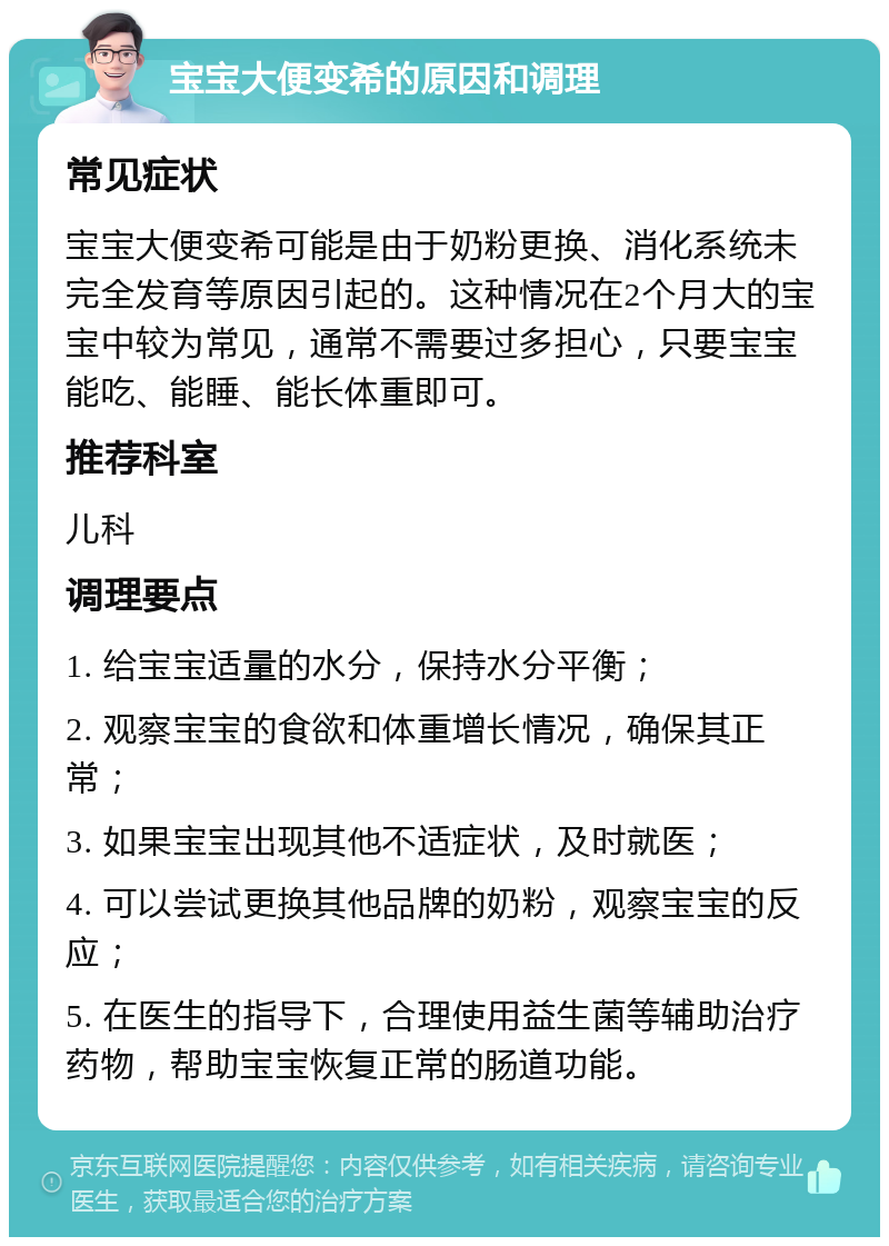 宝宝大便变希的原因和调理 常见症状 宝宝大便变希可能是由于奶粉更换、消化系统未完全发育等原因引起的。这种情况在2个月大的宝宝中较为常见，通常不需要过多担心，只要宝宝能吃、能睡、能长体重即可。 推荐科室 儿科 调理要点 1. 给宝宝适量的水分，保持水分平衡； 2. 观察宝宝的食欲和体重增长情况，确保其正常； 3. 如果宝宝出现其他不适症状，及时就医； 4. 可以尝试更换其他品牌的奶粉，观察宝宝的反应； 5. 在医生的指导下，合理使用益生菌等辅助治疗药物，帮助宝宝恢复正常的肠道功能。