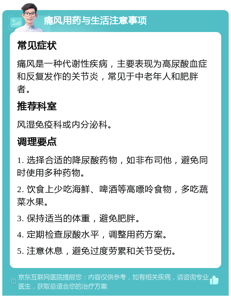 痛风用药与生活注意事项 常见症状 痛风是一种代谢性疾病，主要表现为高尿酸血症和反复发作的关节炎，常见于中老年人和肥胖者。 推荐科室 风湿免疫科或内分泌科。 调理要点 1. 选择合适的降尿酸药物，如非布司他，避免同时使用多种药物。 2. 饮食上少吃海鲜、啤酒等高嘌呤食物，多吃蔬菜水果。 3. 保持适当的体重，避免肥胖。 4. 定期检查尿酸水平，调整用药方案。 5. 注意休息，避免过度劳累和关节受伤。