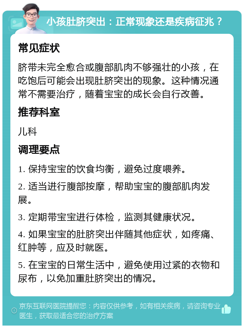 小孩肚脐突出：正常现象还是疾病征兆？ 常见症状 脐带未完全愈合或腹部肌肉不够强壮的小孩，在吃饱后可能会出现肚脐突出的现象。这种情况通常不需要治疗，随着宝宝的成长会自行改善。 推荐科室 儿科 调理要点 1. 保持宝宝的饮食均衡，避免过度喂养。 2. 适当进行腹部按摩，帮助宝宝的腹部肌肉发展。 3. 定期带宝宝进行体检，监测其健康状况。 4. 如果宝宝的肚脐突出伴随其他症状，如疼痛、红肿等，应及时就医。 5. 在宝宝的日常生活中，避免使用过紧的衣物和尿布，以免加重肚脐突出的情况。