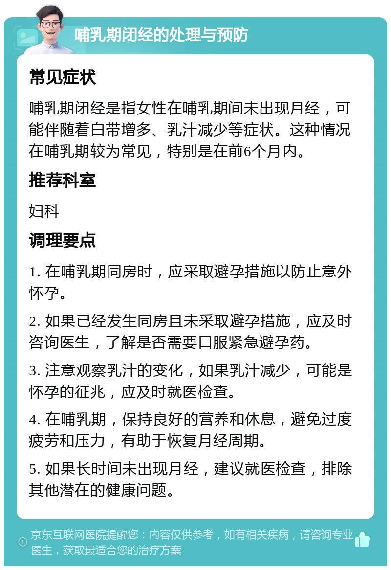 哺乳期闭经的处理与预防 常见症状 哺乳期闭经是指女性在哺乳期间未出现月经，可能伴随着白带增多、乳汁减少等症状。这种情况在哺乳期较为常见，特别是在前6个月内。 推荐科室 妇科 调理要点 1. 在哺乳期同房时，应采取避孕措施以防止意外怀孕。 2. 如果已经发生同房且未采取避孕措施，应及时咨询医生，了解是否需要口服紧急避孕药。 3. 注意观察乳汁的变化，如果乳汁减少，可能是怀孕的征兆，应及时就医检查。 4. 在哺乳期，保持良好的营养和休息，避免过度疲劳和压力，有助于恢复月经周期。 5. 如果长时间未出现月经，建议就医检查，排除其他潜在的健康问题。